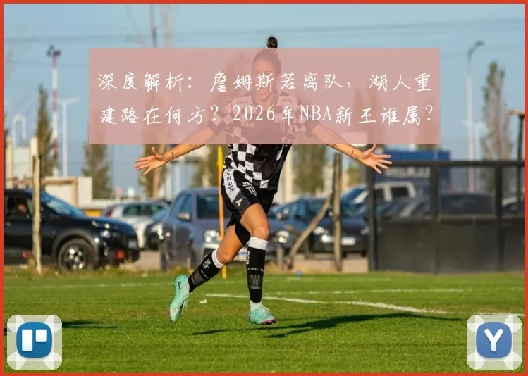 深度解析：詹姆斯若离队，湖人重建路在何方？2026年NBA新王谁属？