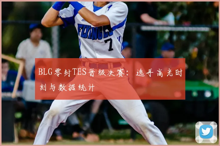BLG零封TES晋级决赛：选手高光时刻与数据统计