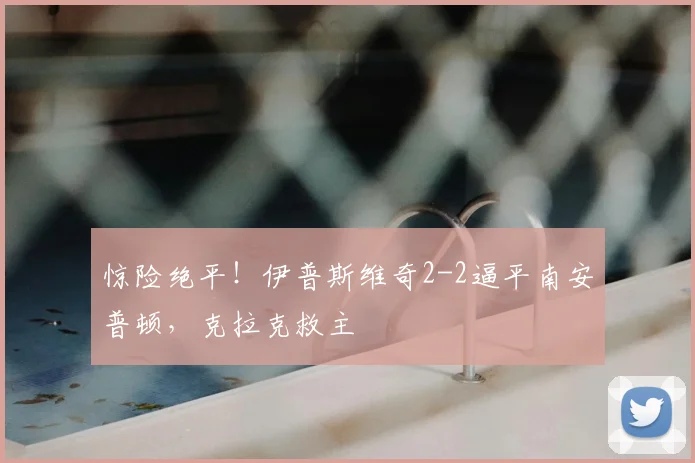 惊险绝平！伊普斯维奇2-2逼平南安普顿，克拉克救主