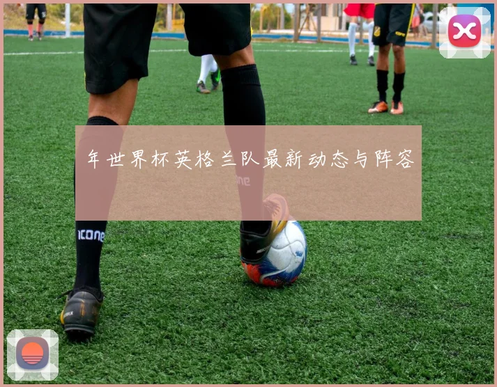 年世界杯英格兰队最新动态与阵容
