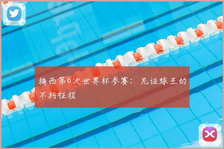 梅西第6次世界杯参赛：见证球王的不朽征程
