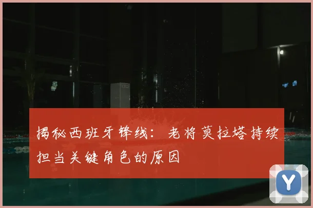 揭秘西班牙锋线：老将莫拉塔持续担当关键角色的原因