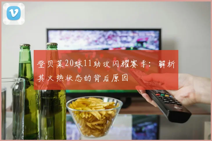 登贝莱20球11助攻闪耀赛季:解析其火热状态的背后原因