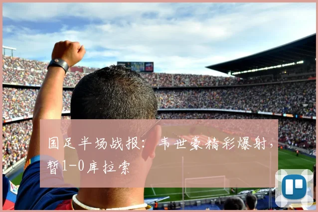 国足半场战报：韦世豪精彩爆射，暂1-0库拉索