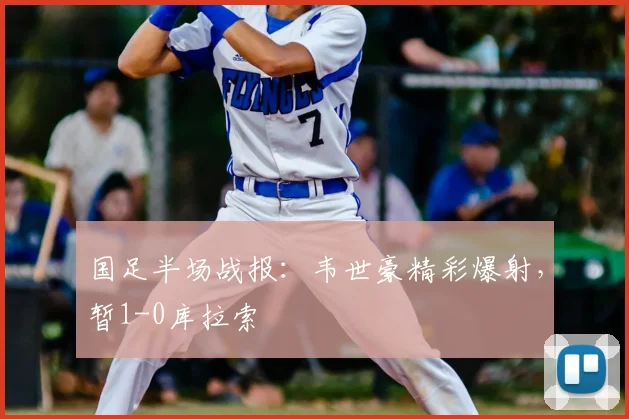 国足半场战报：韦世豪精彩爆射，暂1-0库拉索