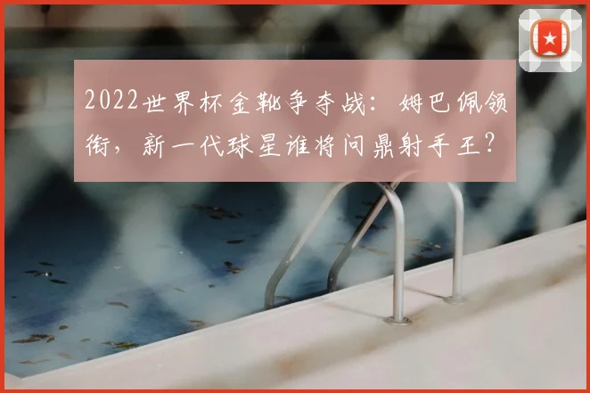 2022世界杯金靴争夺战：姆巴佩领衔，新一代球星谁将问鼎射手王？