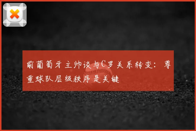 前葡萄牙主帅谈与C罗关系转变：尊重球队层级秩序是关键