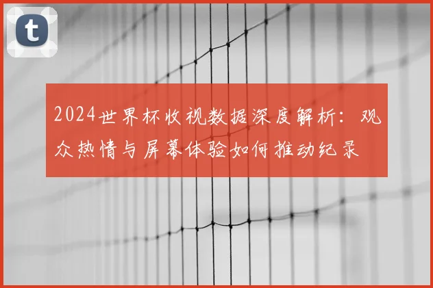 2024世界杯收视数据深度解析：观众热情与屏幕体验如何推动纪录