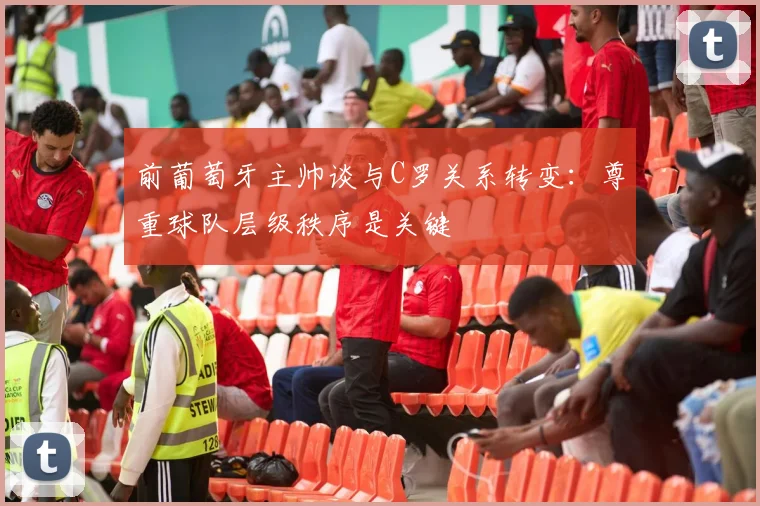 前葡萄牙主帅谈与C罗关系转变：尊重球队层级秩序是关键