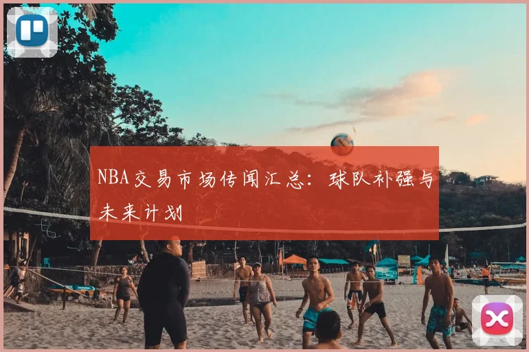 NBA交易市场传闻汇总：球队补强与未来计划